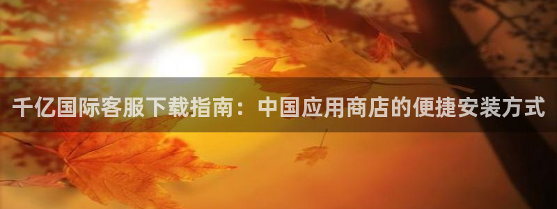 okooo澳客体育热门赛事有哪些：千亿国际客服下载指南：中国应用商店的便捷安装方
