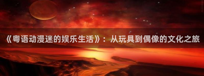 okooo澳客体育eon：《粤语动漫迷的娱乐生活》：从玩具到偶像的文化之旅